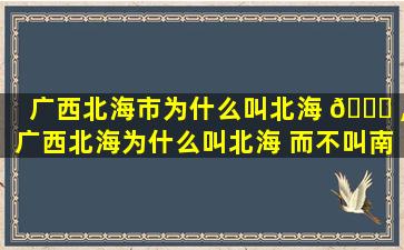 广西北海市为什么叫北海 🐟 ,广西北海为什么叫北海 而不叫南海